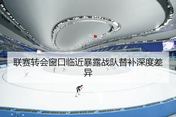 联赛转会窗口临近暴露战队替补深度差异